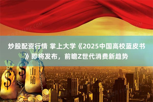炒股配资行情 掌上大学《2025中国高校蓝皮书》即将发布，前瞻Z世代消费新趋势
