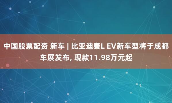 中国股票配资 新车 | 比亚迪秦L EV新车型将于成都车展发布, 现款11.98万元起