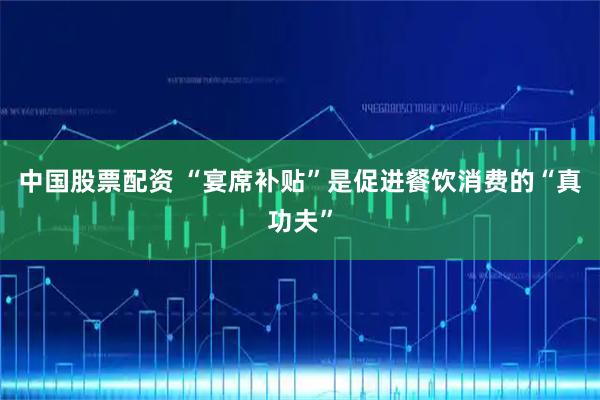 中国股票配资 “宴席补贴”是促进餐饮消费的“真功夫”