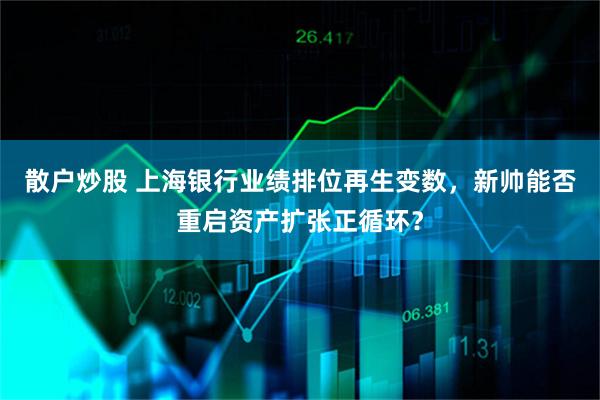 散户炒股 上海银行业绩排位再生变数，新帅能否重启资产扩张正循环？