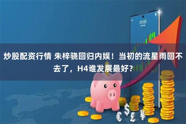 炒股配资行情 朱梓骁回归内娱！当初的流星雨回不去了，H4谁发展最好？