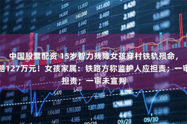 中国股票配资 15岁智力残障女孩穿村铁轨殒命，家人索赔127万元！女孩家属：铁路方称监护人应担责；一审未宣判