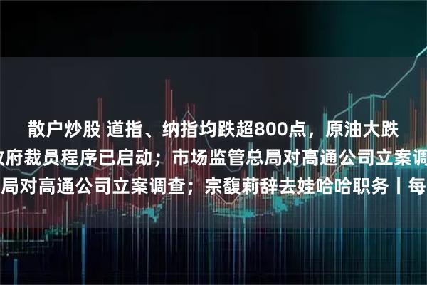 散户炒股 道指、纳指均跌超800点，原油大跌5%；白宫官员：联邦政府裁员程序已启动；市场监管总局对高通公司立案调查；宗馥莉辞去娃哈哈职务丨每经早参