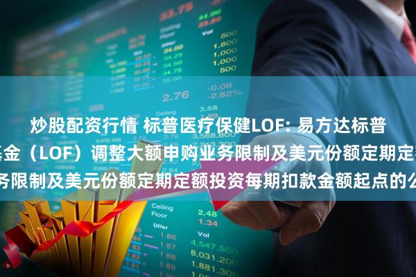 炒股配资行情 标普医疗保健LOF: 易方达标普医疗保健指数证券投资基金（LOF）调整大额申购业务限制及美元份额定期定额投资每期扣款金额起点的公告