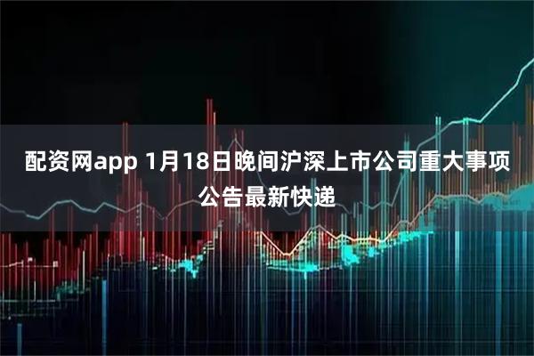 配资网app 1月18日晚间沪深上市公司重大事项公告最新快递