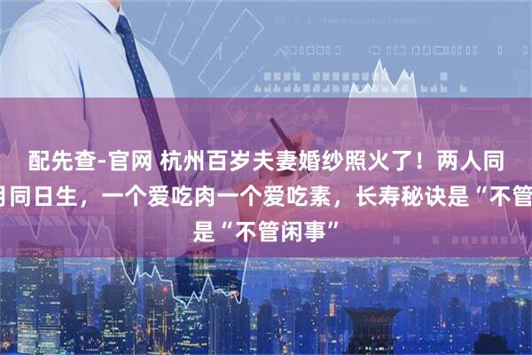 配先查-官网 杭州百岁夫妻婚纱照火了！两人同年同月同日生，一个爱吃肉一个爱吃素，长寿秘诀是“不管闲事”