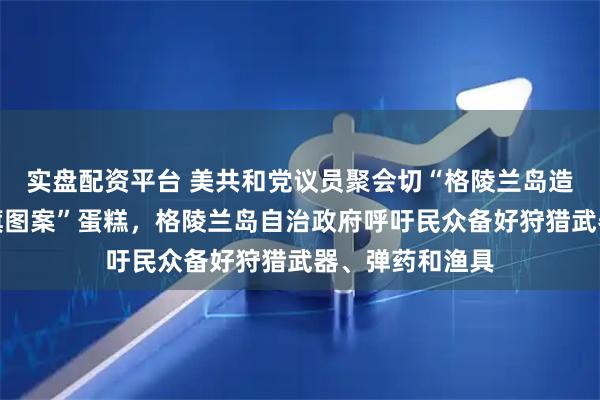 实盘配资平台 美共和党议员聚会切“格陵兰岛造型、覆盖美国旗图案”蛋糕，格陵兰岛自治政府呼吁民众备好狩猎武器、弹药和渔具