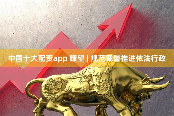 中国十大配资app 瞭望 | 规范裁量推进依法行政
