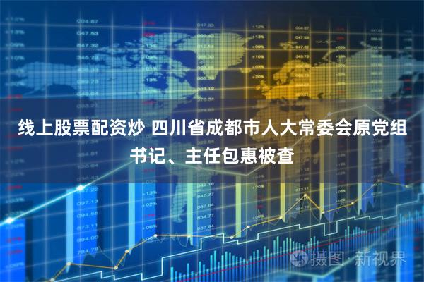 线上股票配资炒 四川省成都市人大常委会原党组书记、主任包惠被查