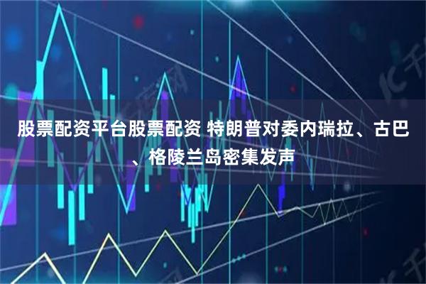 股票配资平台股票配资 特朗普对委内瑞拉、古巴、格陵兰岛密集发声