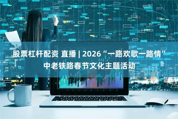 股票杠杆配资 直播 | 2026“一路欢歌一路情”中老铁路春节文化主题活动