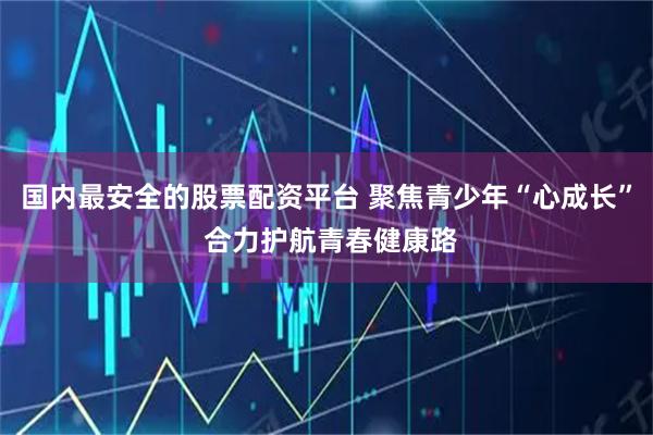 国内最安全的股票配资平台 聚焦青少年“心成长” 合力护航青春健康路