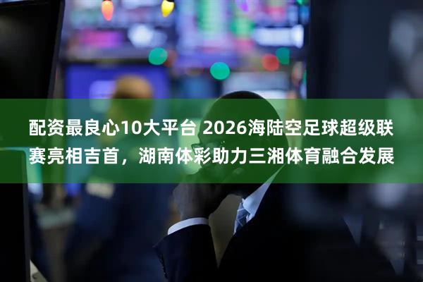 配资最良心10大平台 2026海陆空足球超级联赛亮相吉首，湖南体彩助力三湘体育融合发展