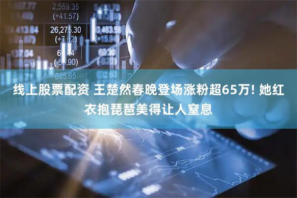 线上股票配资 王楚然春晚登场涨粉超65万! 她红衣抱琵琶美得让人窒息