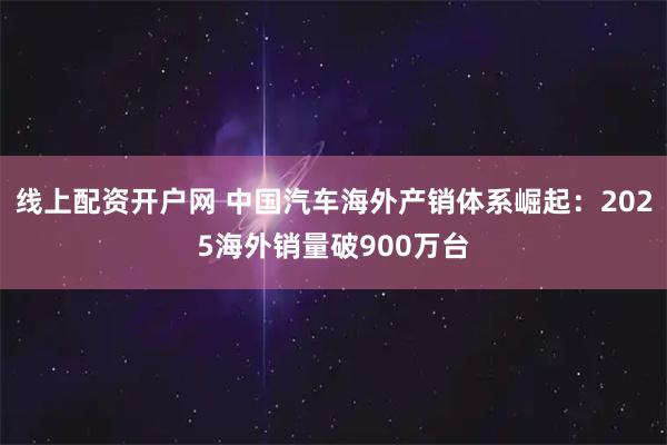 线上配资开户网 中国汽车海外产销体系崛起：2025海外销量破900万台