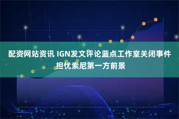 配资网站资讯 IGN发文评论蓝点工作室关闭事件 担忧索尼第一方前景