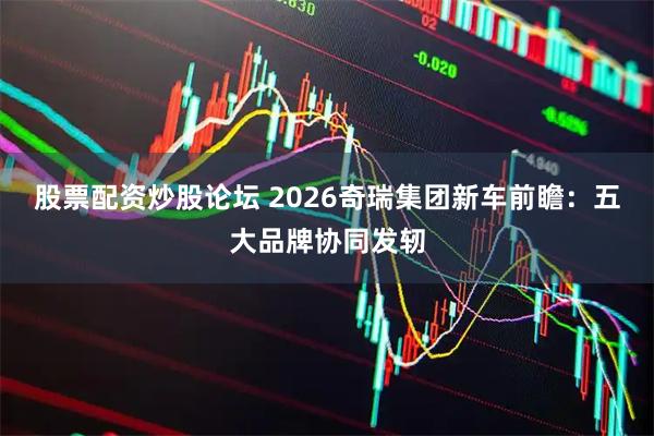 股票配资炒股论坛 2026奇瑞集团新车前瞻：五大品牌协同发轫