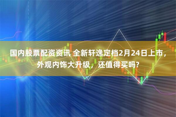 国内股票配资资讯 全新轩逸定档2月24日上市，外观内饰大升级，还值得买吗?