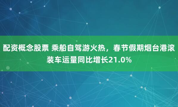 配资概念股票 乘船自驾游火热,春节假期烟台港滚装车运量同比增长21.0%