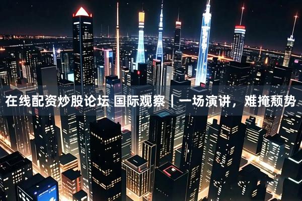 在线配资炒股论坛 国际观察｜一场演讲，难掩颓势