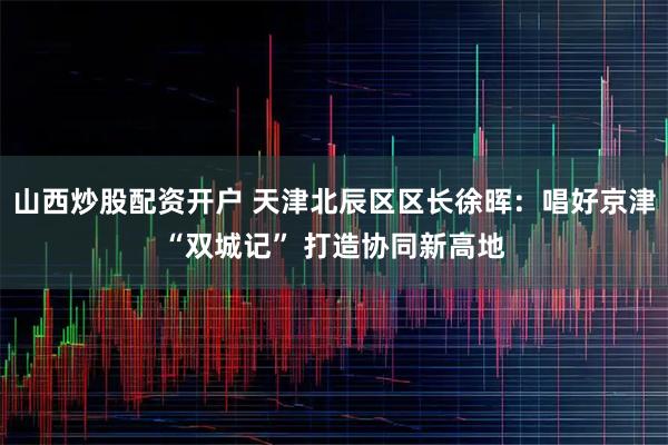 山西炒股配资开户 天津北辰区区长徐晖：唱好京津“双城记” 打造协同新高地