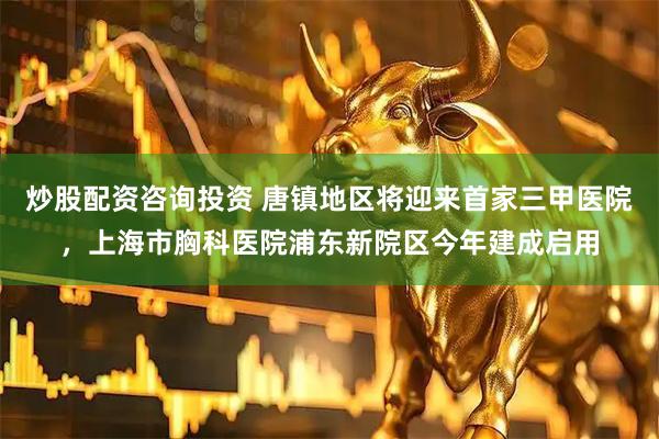 炒股配资咨询投资 唐镇地区将迎来首家三甲医院，上海市胸科医院浦东新院区今年建成启用