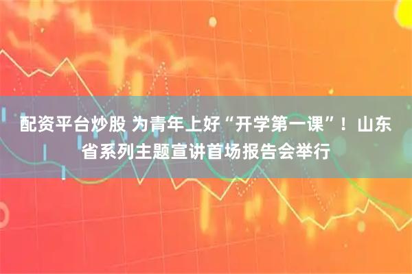 配资平台炒股 为青年上好“开学第一课”！山东省系列主题宣讲首场报告会举行