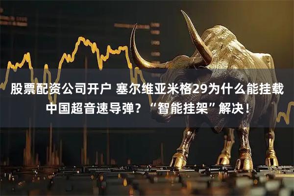 股票配资公司开户 塞尔维亚米格29为什么能挂载中国超音速导弹？“智能挂架”解决！