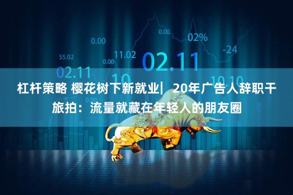 杠杆策略 樱花树下新就业︳20年广告人辞职干旅拍：流量就藏在年轻人的朋友圈