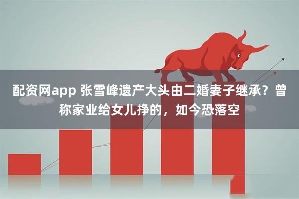 配资网app 张雪峰遗产大头由二婚妻子继承？曾称家业给女儿挣的，如今恐落空