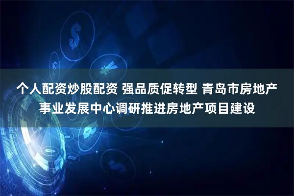 个人配资炒股配资 强品质促转型 青岛市房地产事业发展中心调研推进房地产项目建设