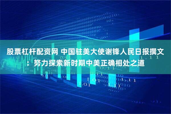 股票杠杆配资网 中国驻美大使谢锋人民日报撰文：努力探索新时期中美正确相处之道