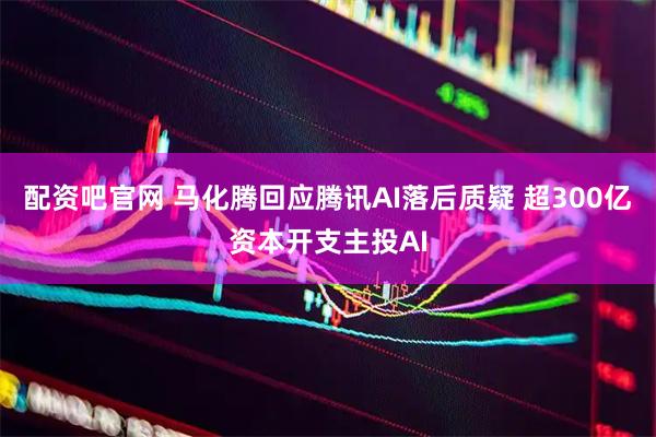 配资吧官网 马化腾回应腾讯AI落后质疑 超300亿资本开支主投AI