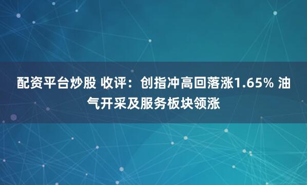 配资平台炒股 收评：创指冲高回落涨1.65% 油气开采及服务板块领涨