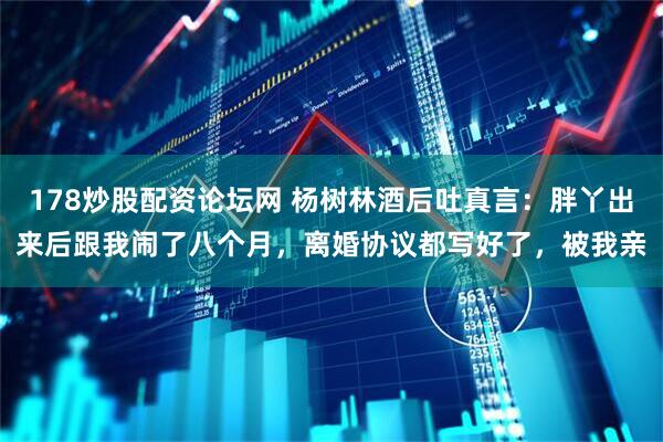 178炒股配资论坛网 杨树林酒后吐真言：胖丫出来后跟我闹了八个月，离婚协议都写好了，被我亲