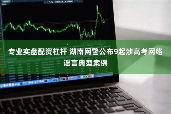 专业实盘配资杠杆 湖南网警公布9起涉高考网络谣言典型案例