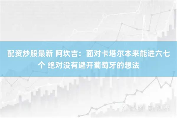 配资炒股最新 阿坎吉：面对卡塔尔本来能进六七个 绝对没有避开葡萄牙的想法