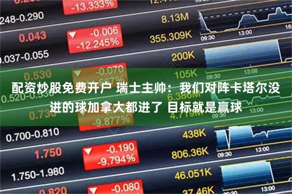配资炒股免费开户 瑞士主帅：我们对阵卡塔尔没进的球加拿大都进了 目标就是赢球