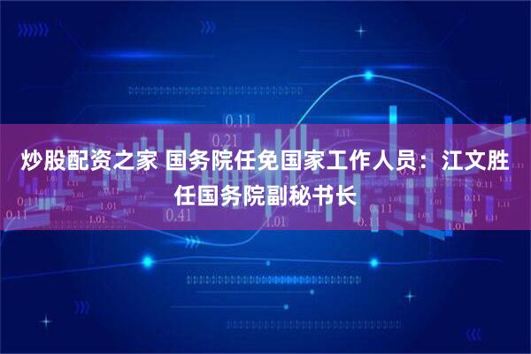 炒股配资之家 国务院任免国家工作人员：江文胜任国务院副秘书长