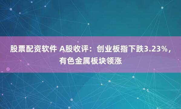 股票配资软件 A股收评：创业板指下跌3.23%，有色金属板块领涨