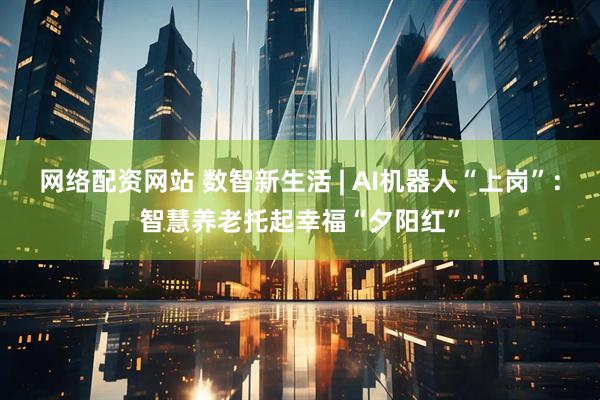 网络配资网站 数智新生活 | AI机器人“上岗”：智慧养老托起幸福“夕阳红”