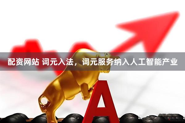 配资网站 词元入法，词元服务纳入人工智能产业